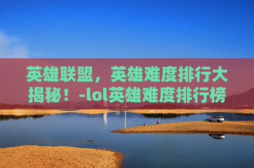 英雄联盟，英雄难度排行大揭秘！-lol英雄难度排行榜