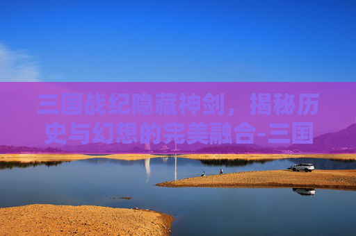 三国战纪隐藏神剑，揭秘历史与幻想的完美融合-三国战纪隐藏神剑怎么获得