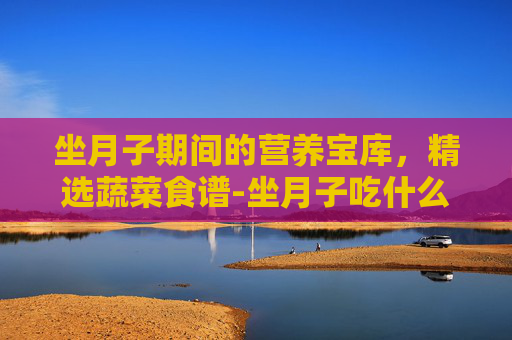 坐月子期间的营养宝库，精选蔬菜食谱-坐月子吃什么菜最好食谱