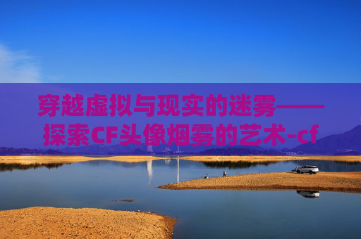 穿越虚拟与现实的迷雾——探索CF头像烟雾的艺术-cf烟雾头色调设置