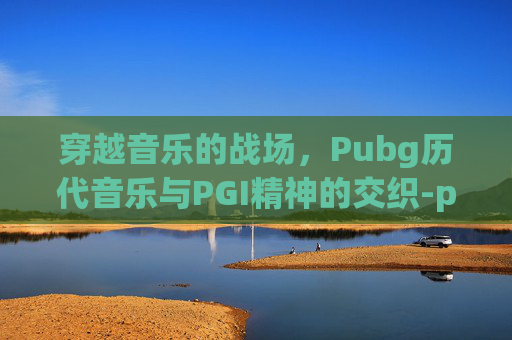 穿越音乐的战场，Pubg历代音乐与PGI精神的交织-pubg经典音乐