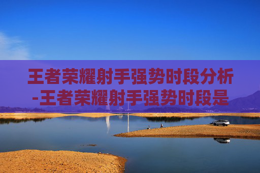 王者荣耀射手强势时段分析-王者荣耀射手强势时段是多少