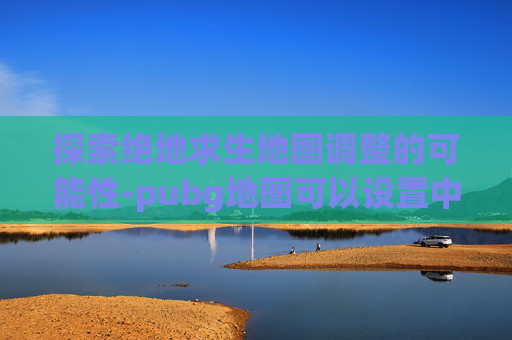 探索绝地求生地图调整的可能性-pubg地图可以设置中文吗
