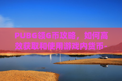 PUBG领G币攻略，如何高效获取和使用游戏内货币-pubgg币怎么获得