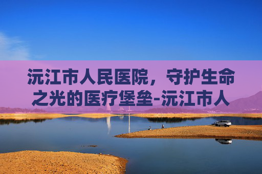 沅江市人民医院，守护生命之光的医疗堡垒-沅江市人医院官网首页