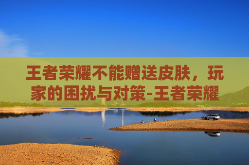 王者荣耀不能赠送皮肤，玩家的困扰与对策-王者荣耀不能赠送皮肤,显示账号异常