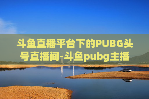 斗鱼直播平台下的PUBG头号直播间-斗鱼pubg主播