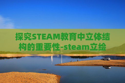 探究STEAM教育中立体结构的重要性-steam立绘