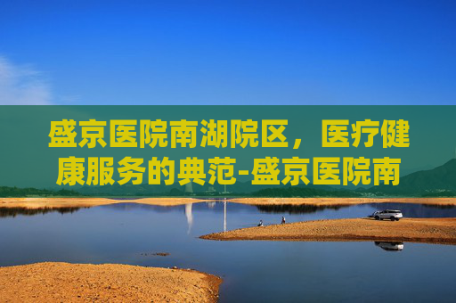 盛京医院南湖院区，医疗健康服务的典范-盛京医院南湖院区电话