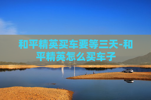 和平精英买车要等三天-和平精英怎么买车子
