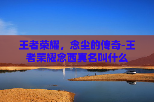王者荣耀，念尘的传奇-王者荣耀念西真名叫什么