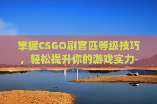 掌握CSGO刷官匹等级技巧，轻松提升你的游戏实力-csgo官匹怎么刷经验最快