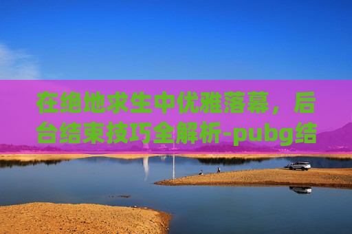 在绝地求生中优雅落幕，后台结束技巧全解析-pubg结束后直接到大厅没有结算界面