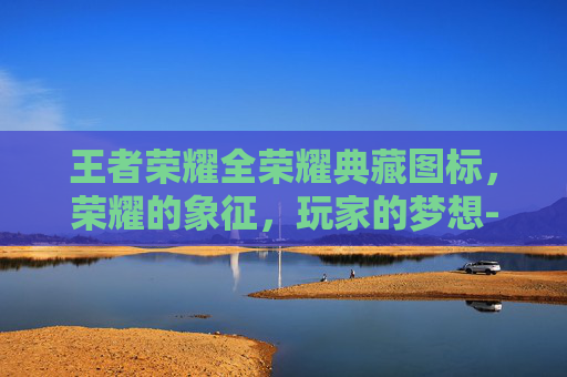 王者荣耀全荣耀典藏图标，荣耀的象征，玩家的梦想-王者荣耀全荣耀典藏图标是什么