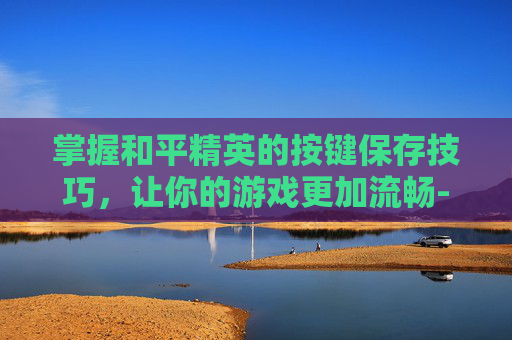 掌握和平精英的按键保存技巧，让你的游戏更加流畅-和平精英按键缓存设置步骤