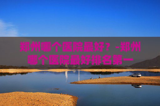 郑州哪个医院最好？-郑州哪个医院最好排名第一