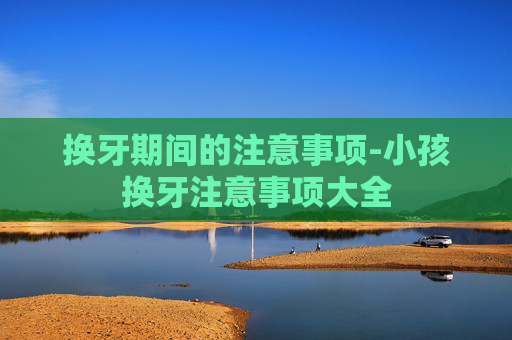 换牙期间的注意事项-小孩换牙注意事项大全