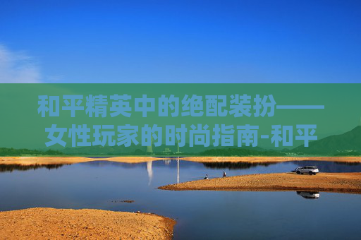 和平精英中的绝配装扮——女性玩家的时尚指南-和平精英女的绝配装扮图片