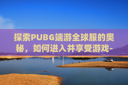 探索PUBG端游全球服的奥秘，如何进入并享受游戏-pubgm全球服怎么下载