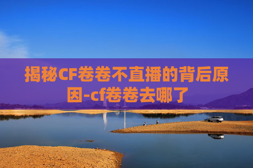揭秘CF卷卷不直播的背后原因-cf卷卷去哪了