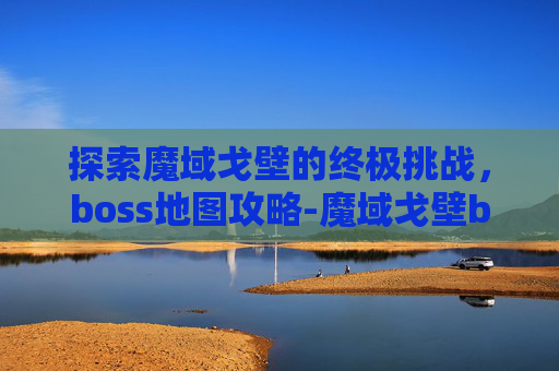 探索魔域戈壁的终极挑战，boss地图攻略-魔域戈壁boss点地图