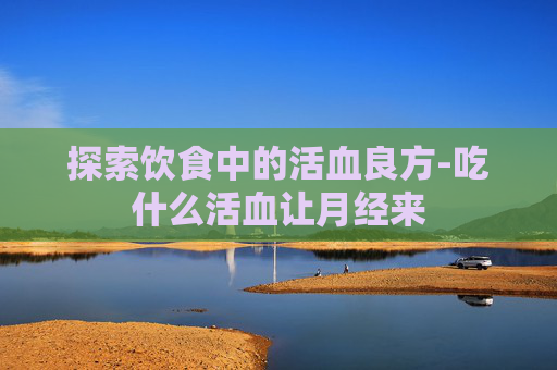 探索饮食中的活血良方-吃什么活血让月经来