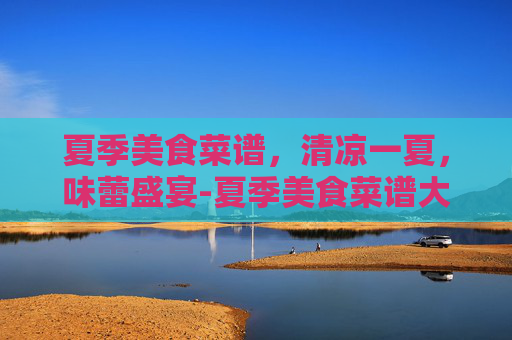 夏季美食菜谱，清凉一夏，味蕾盛宴-夏季美食菜谱大全