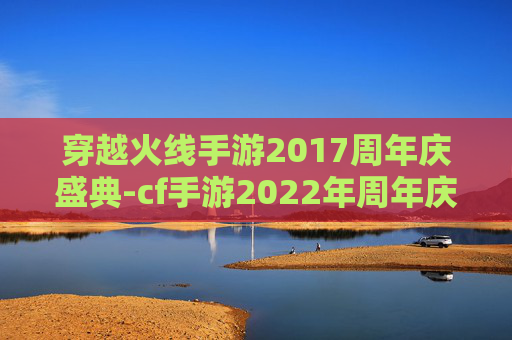 穿越火线手游2017周年庆盛典-cf手游2022年周年庆