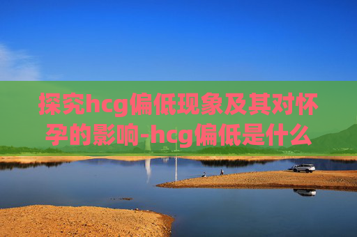 探究hcg偏低现象及其对怀孕的影响-hcg偏低是什么意思