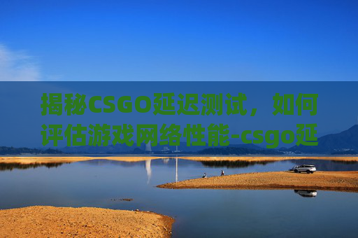 揭秘CSGO延迟测试，如何评估游戏网络性能-csgo延迟是什么意思