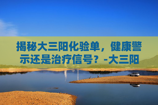 揭秘大三阳化验单，健康警示还是治疗信号？-大三阳化验单指标