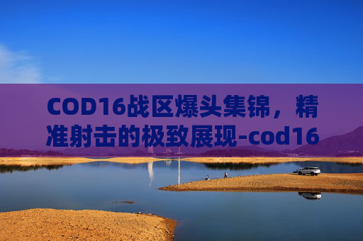 COD16战区爆头集锦，精准射击的极致展现-cod16战区地图