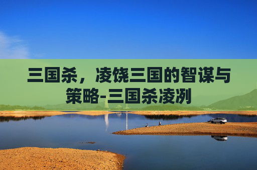 三国杀，凌饶三国的智谋与策略-三国杀凌冽
