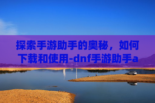 探索手游助手的奥秘，如何下载和使用-dnf手游助手app下载