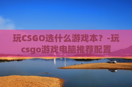 玩CSGO选什么游戏本？-玩csgo游戏电脑推荐配置