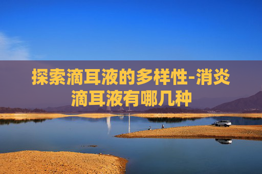 探索滴耳液的多样性-消炎滴耳液有哪几种