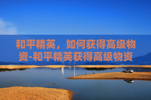 和平精英，如何获得高级物资-和平精英获得高级物资有什么用