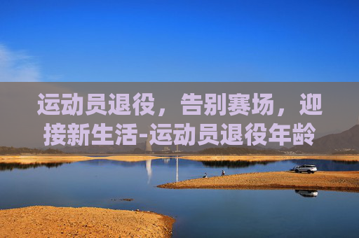 运动员退役，告别赛场，迎接新生活-运动员退役年龄