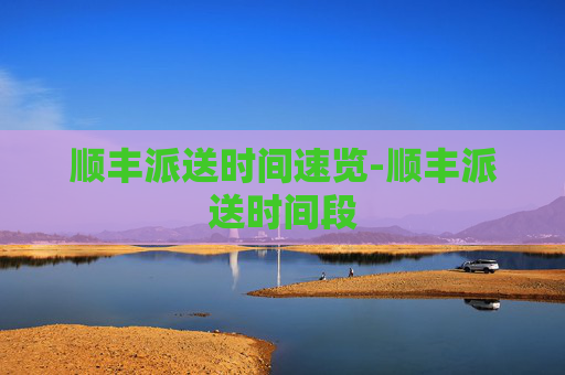 顺丰派送时间速览-顺丰派送时间段