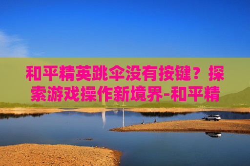 和平精英跳伞没有按键？探索游戏操作新境界-和平精英跳伞没有按键怎么办