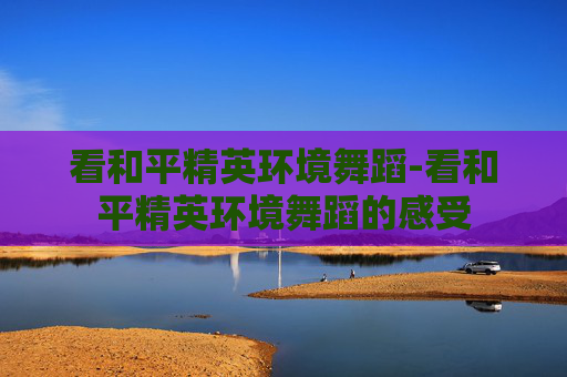 看和平精英环境舞蹈-看和平精英环境舞蹈的感受