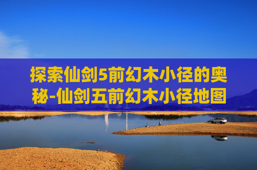 探索仙剑5前幻木小径的奥秘-仙剑五前幻木小径地图在哪儿