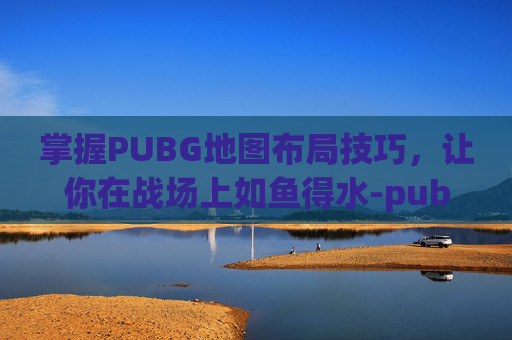 掌握PUBG地图布局技巧，让你在战场上如鱼得水-pubg地图怎么调整位置