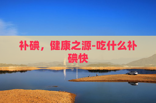 补碘，健康之源-吃什么补碘快