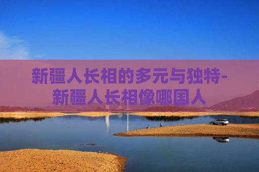 新疆人长相的多元与独特-新疆人长相像哪国人