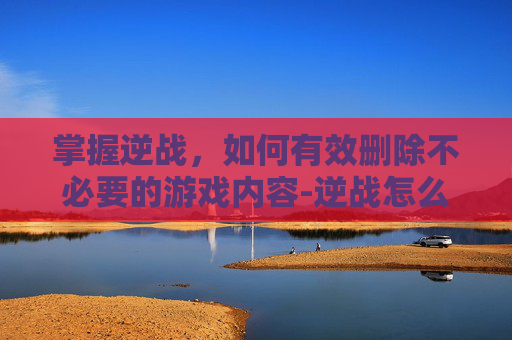 掌握逆战，如何有效删除不必要的游戏内容-逆战怎么删除道具