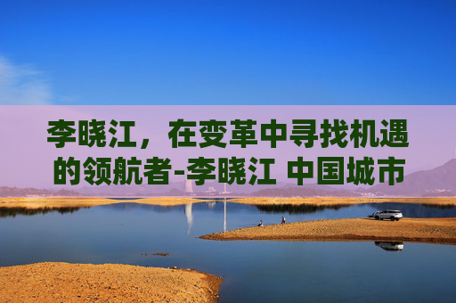 李晓江，在变革中寻找机遇的领航者-李晓江 中国城市规划设计研究院