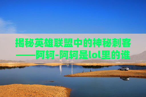 揭秘英雄联盟中的神秘刺客——阿轲-阿轲是lol里的谁