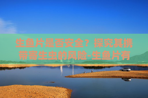 生鱼片是否安全？探究其携带寄生虫的风险-生鱼片有寄生虫吗 三文鱼