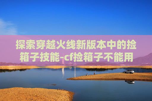 探索穿越火线新版本中的捡箱子技能-cf捡箱子不能用技能